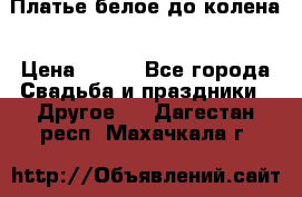 Платье белое до колена › Цена ­ 800 - Все города Свадьба и праздники » Другое   . Дагестан респ.,Махачкала г.